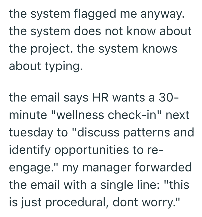 the system flagged me anyway. the system does not know about the project. the system knows about typing. the email says HR wants a 30- minute "wellness check-in" next tuesday to "discuss patterns and identify opportunities to re- engage." my manager forwarded the email with a single line: "this is just procedural, dont worry."