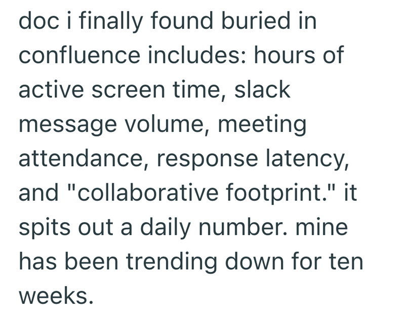 doc i finally found buried in confluence includes: hours of active screen time, slack message volume, meeting attendance, response latency, and "collaborative footprint." it spits out a daily number. mine has been trending down for ten weeks.