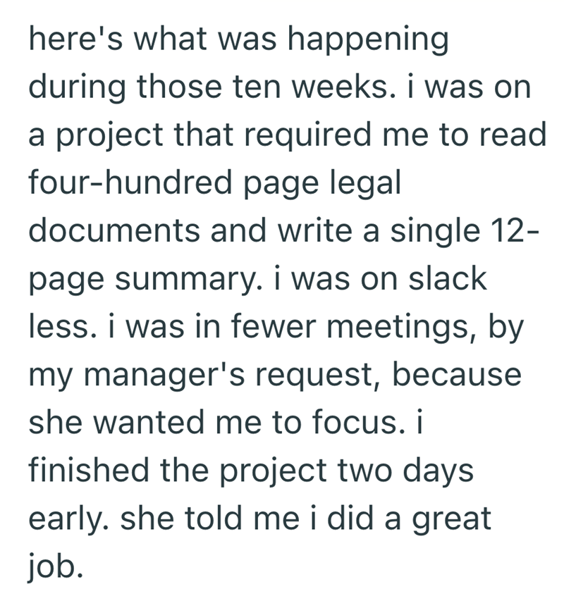 here's what was happening during those ten weeks. i was on a project that required me to read four-hundred page legal documents and write a single 12- page summary. i was on slack less. i was in fewer meetings, by my manager's request, because she wanted me to focus. i finished the project two days early. she told me i did a great job.
