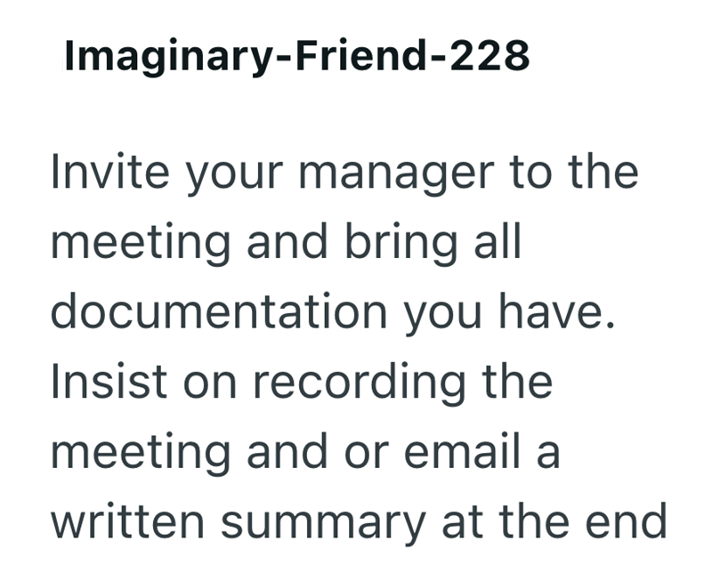 Imaginary-Friend-228 Invite your manager to the meeting and bring all documentation you have. Insist on recording the meeting and or email a written summary at the end