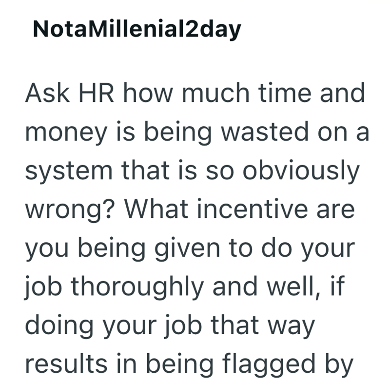 Nota Millenial2day Ask HR how much time and money is being wasted on a system that is so obviously wrong? What incentive are you being given to do your job thoroughly and well, if doing your job that way results in being flagged by