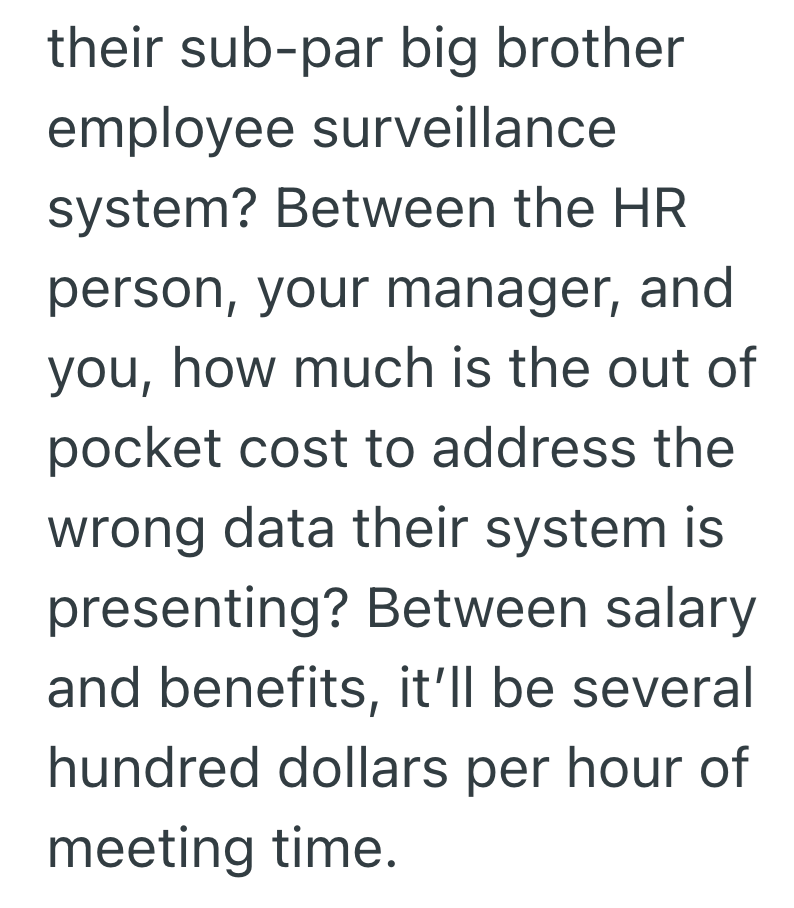 their sub-par big brother employee surveillance system? Between the HR person, your manager, and you, how much is the out of pocket cost to address the wrong data their system is presenting? Between salary and benefits, it'll be several hundred dollars per hour of meeting time.