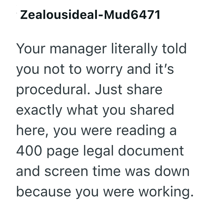 Zealousideal-Mud6471 Your manager literally told you not to worry and it's procedural. Just share exactly what you shared here, you were reading a 400 page legal document and screen time was down because you were working.