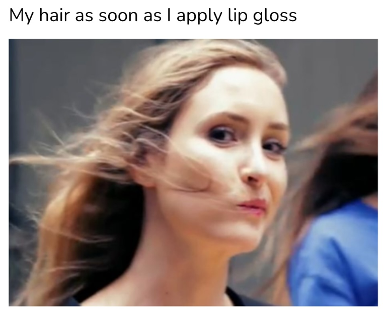 My hair as soon as I apply lip gloss