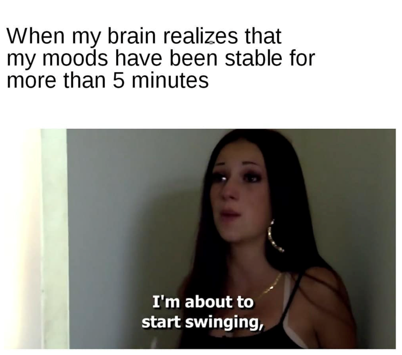 When my brain realizes that my moods have been stable for more than 5 minutes I'm about to start swinging,