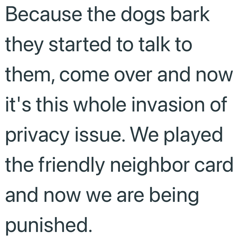 Because the dogs bark they started to talk to them, come over and now it's this whole invasion of privacy issue. We played the friendly neighbor card and now we are being punished.