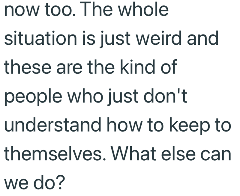now too. The whole situation is just weird and these are the kind of people who just don't understand how to keep to themselves. What else can we do?