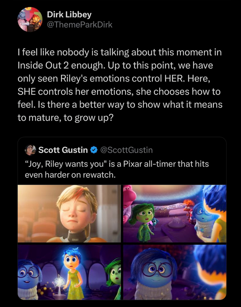 Dirk Libbey @ThemeParkDirk I feel like nobody is talking about this moment in Inside Out 2 enough. Up to this point, we have only seen Riley's emotions control HER. Here, SHE controls her emotions, she chooses how to feel. Is there a better way to show what it means to mature, to grow up? Scott Gustin @ScottGustin "Joy, Riley wants you" is a Pixar all-timer that hits even harder on rewatch. DMR