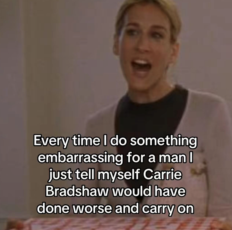 Every time I do something embarrassing for a man I just tell myself Carrie Bradshaw would have done worse and carry on