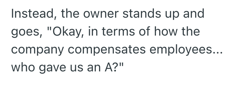 Instead, the owner stands up and goes, "Okay, in terms of how the company compensates employees... who gave us an A?"