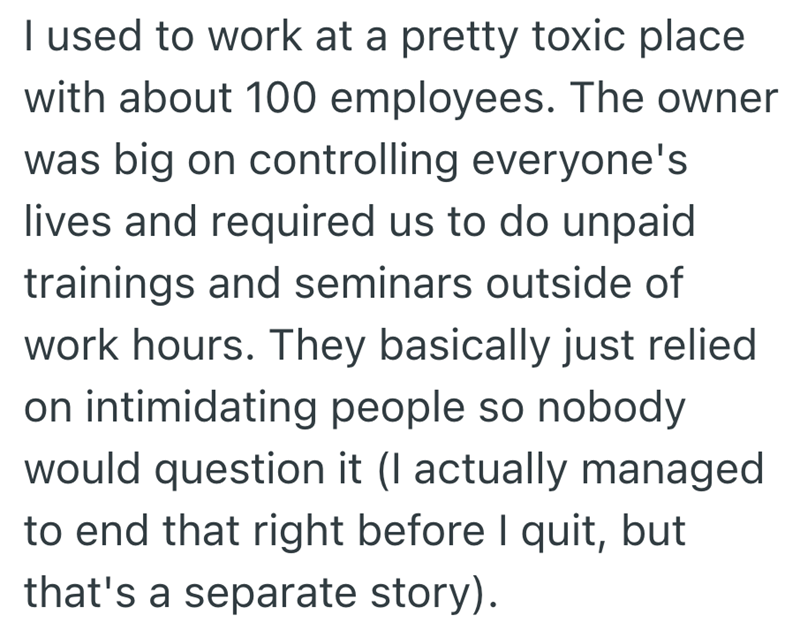I used to work at a pretty toxic place. with about 100 employees. The owner was big on controlling everyone's lives and required us to do unpaid trainings and seminars outside of work hours. They basically just relied on intimidating people so nobody would question it (I actually managed to end that right before I quit, but that's a separate story).