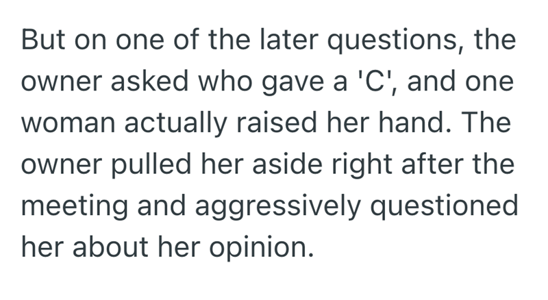But on one of the later questions, the owner asked who gave a 'C', and one woman actually raised her hand. The owner pulled her aside right after the meeting and aggressively questioned her about her opinion.