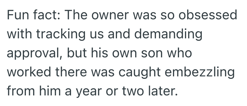Fun fact: The owner was so obsessed with tracking us and demanding approval, but his own son who worked there was caught embezzling from him a year or two later.