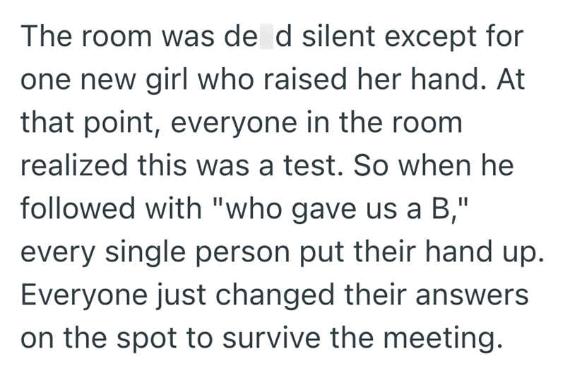 The room was de d silent except for one new girl who raised her hand. At that point, everyone in the room realized this was a test. So when he followed with "who gave us a B," every single person put their hand up. Everyone just changed their answers on the spot to survive the meeting.