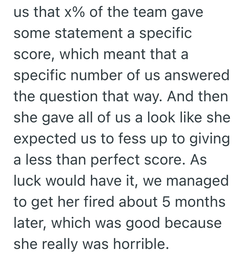 us that x% of the team gave some statement a specific score, which meant that a specific number of us answered the question that way. And then she gave all of us a look like she expected us to fess up to giving a less than perfect score. As luck would have it, we managed to get her fired about 5 months later, which was good because she really was horrible.