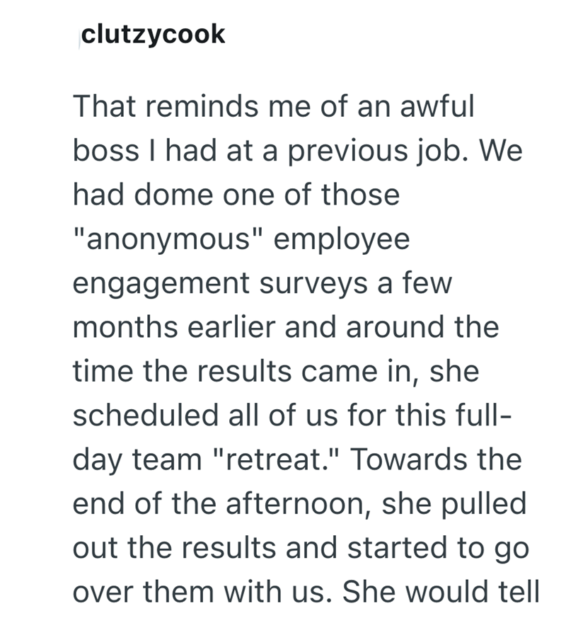 clutzycook That reminds me of an awful boss I had at a previous job. We had dome one of those "anonymous" employee engagement surveys a few months earlier and around the time the results came in, she scheduled all of us for this full- day team "retreat." Towards the end of the afternoon, she pulled out the results and started to go over them with us. She would tell