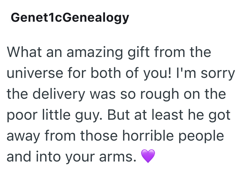 Genet1cGenealogy What an amazing gift from the universe for both of you! I'm sorry the delivery was so rough on the poor little guy. But at least he got away from those horrible people and into your arms.