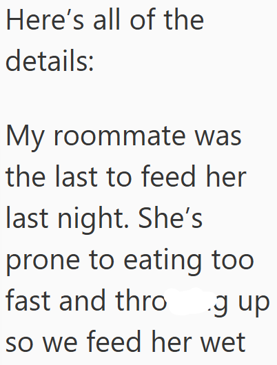 Here's all of the details: My roommate was the last to feed her last night. She's prone to eating too fast and thro .g up so we feed her wet