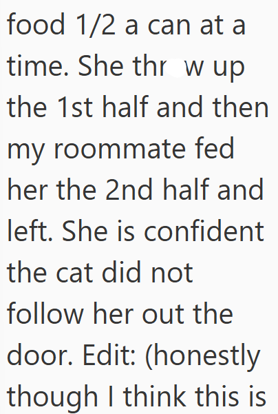 food 1/2 a can at a time. She thr wup the 1st half and then my roommate fed her the 2nd half and left. She is confident the cat did not follow her out the door. Edit: (honestly though I think this is