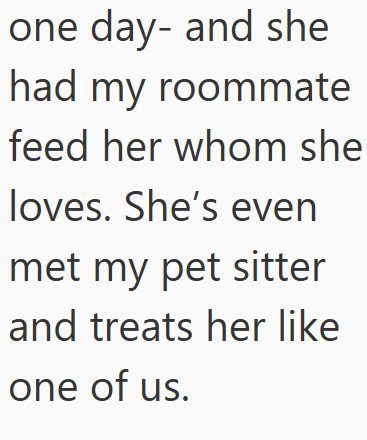 one day- and she had my roommate feed her whom she loves. She's even met my pet sitter and treats her like one of us.