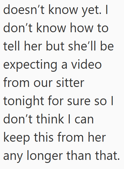 doesn't know yet. I don't know how to tell her but she'll be expecting a video from our sitter tonight for sure so I don't think I can keep this from her any longer than that.