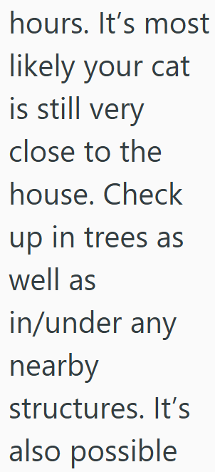 hours. It's most likely your cat is still very close to the house. Check up in trees as well as in/under any nearby structures. It's also possible