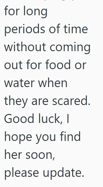 for long periods of time without coming out for food or water when they are scared. Good luck, I hope you find her soon, please update.