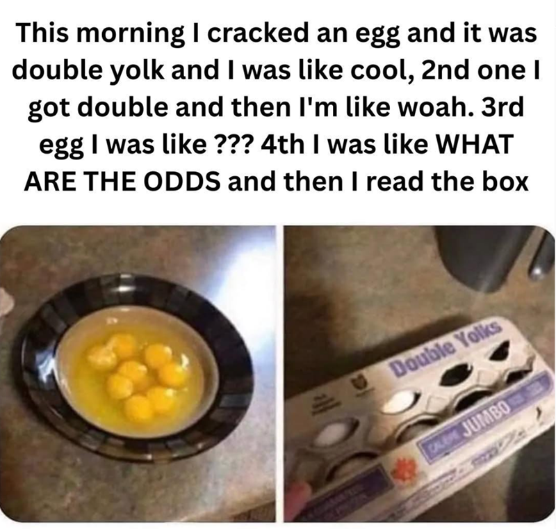 This morning I cracked an egg and it was double yolk and I was like cool, 2nd one I got double and then I'm like woah. 3rd egg I was like ??? 4th I was like WHAT ARE THE ODDS and then I read the box Double Yolks CALEM JUMBO