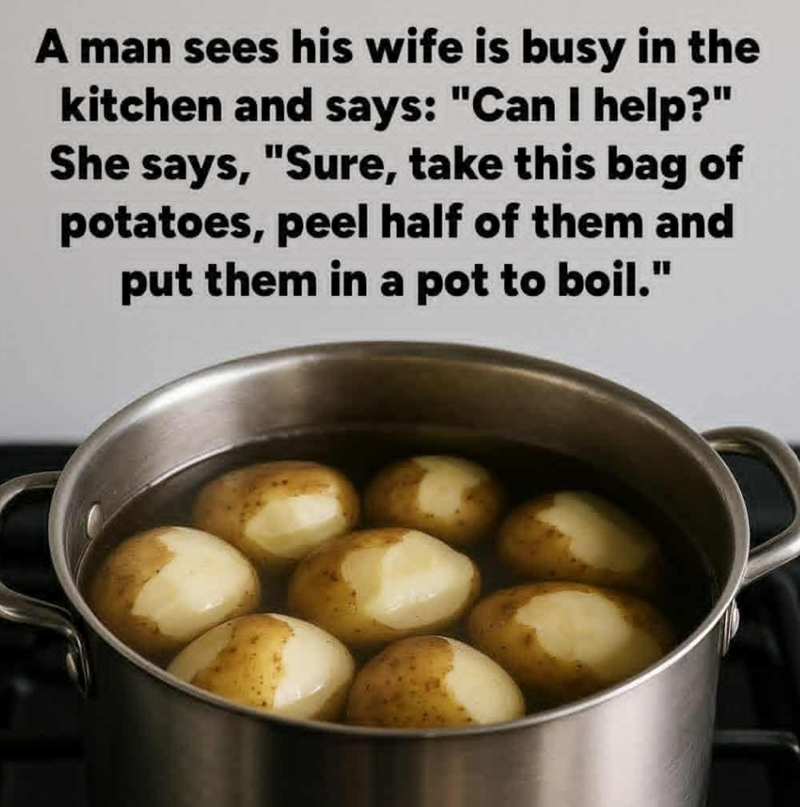 A man sees his wife is busy in the kitchen and says: "Can I help?" She says, "Sure, take this bag of potatoes, peel half of them and put them in a pot to boil."