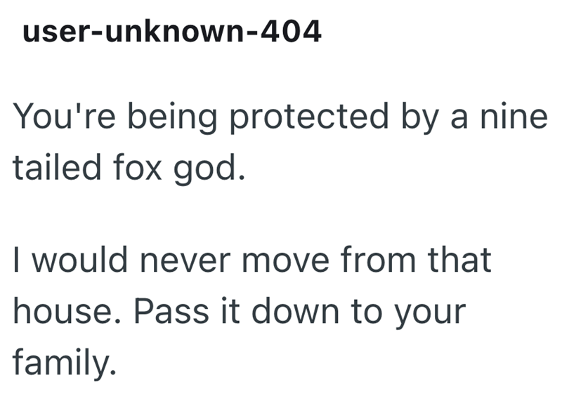 user-unknown-404 You're being protected by a nine tailed fox god. I would never move from that house. Pass it down to your family.