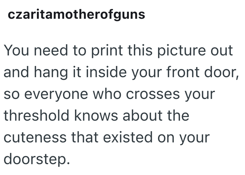 czaritamotherofguns You need to print this picture out and hang it inside your front door, so everyone who crosses your threshold knows about the cuteness that existed on your doorstep.