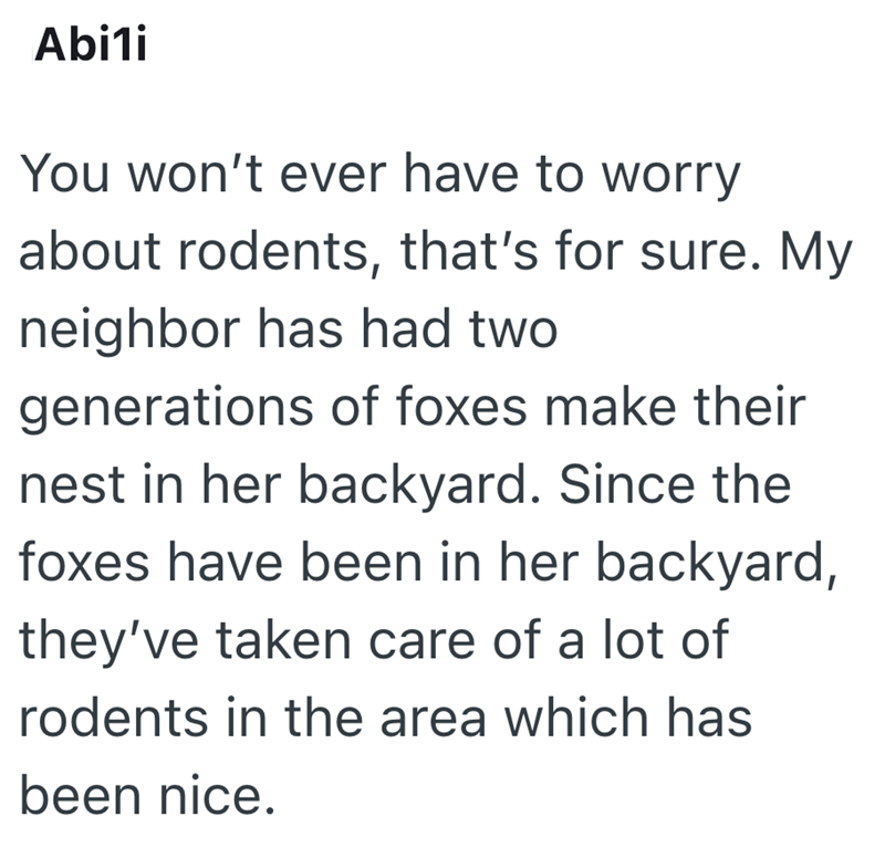 Abi1i You won't ever have to worry about rodents, that's for sure. My neighbor has had two generations of foxes make their nest in her backyard. Since the foxes have been in her backyard, they've taken care of a lot of rodents in the area which has been nice.