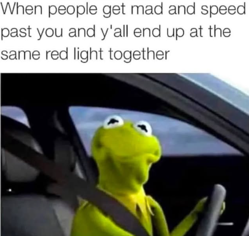 When people get mad and speed past you and y'all end up at the same red light together