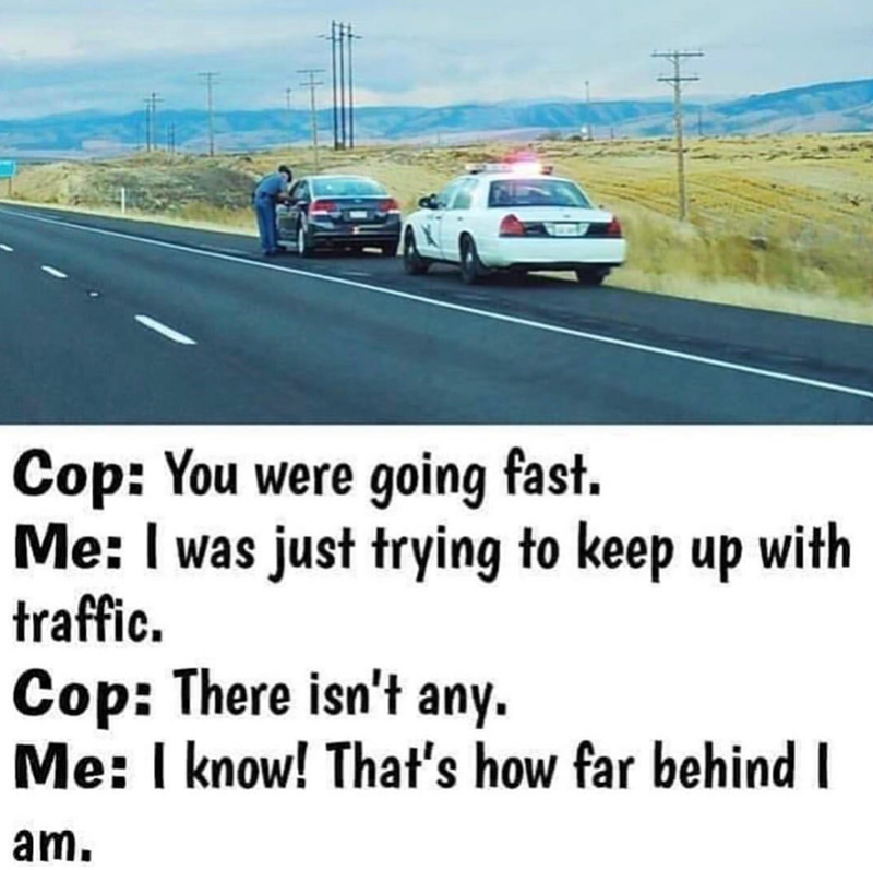 Cop: You were going fast. Me: I was just trying to keep up with traffic. Cop: There isn't any. Me: I know! That's how far behind I am.