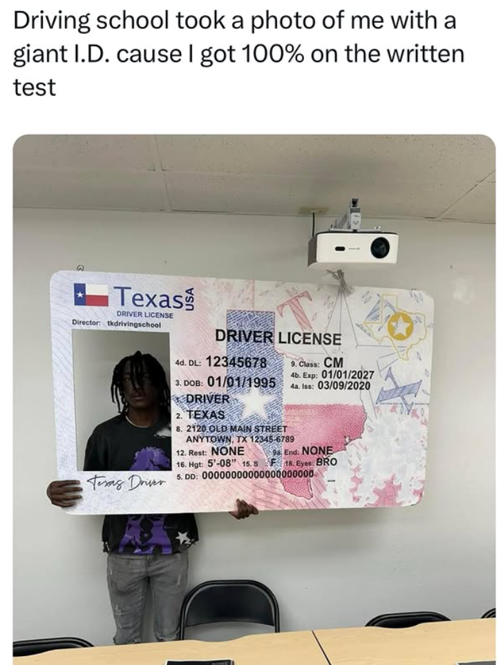 Driving school took a photo of me with a giant I.D. cause I got 100% on the written test 9 Texas DRIVER LICENSE Director: tkdrivingschool Texas Driver DRIVER LICENSE 4d. DL: 12345678 3. DOB: 01/01/1995 DRIVER 2. TEXAS 8. 2120 OLD MAIN STREET ANYTOWN, TX 12345-6789 12. Rest: NONE 16. Hgt: 5'-08" 15. S 9. Class: CM 4b. Exp: 01/01/2027 4a. Iss: 03/09/2020 9 End: NONE F18. Eyes: BRO 5. DD: 00000000000000000000