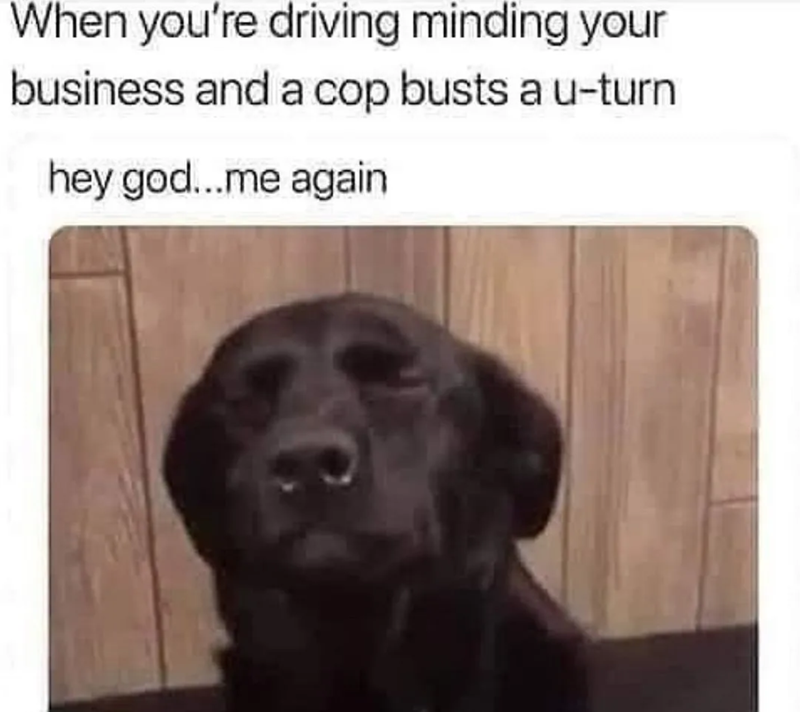 When you're driving minding your business and a cop busts a u-turn hey god...me again