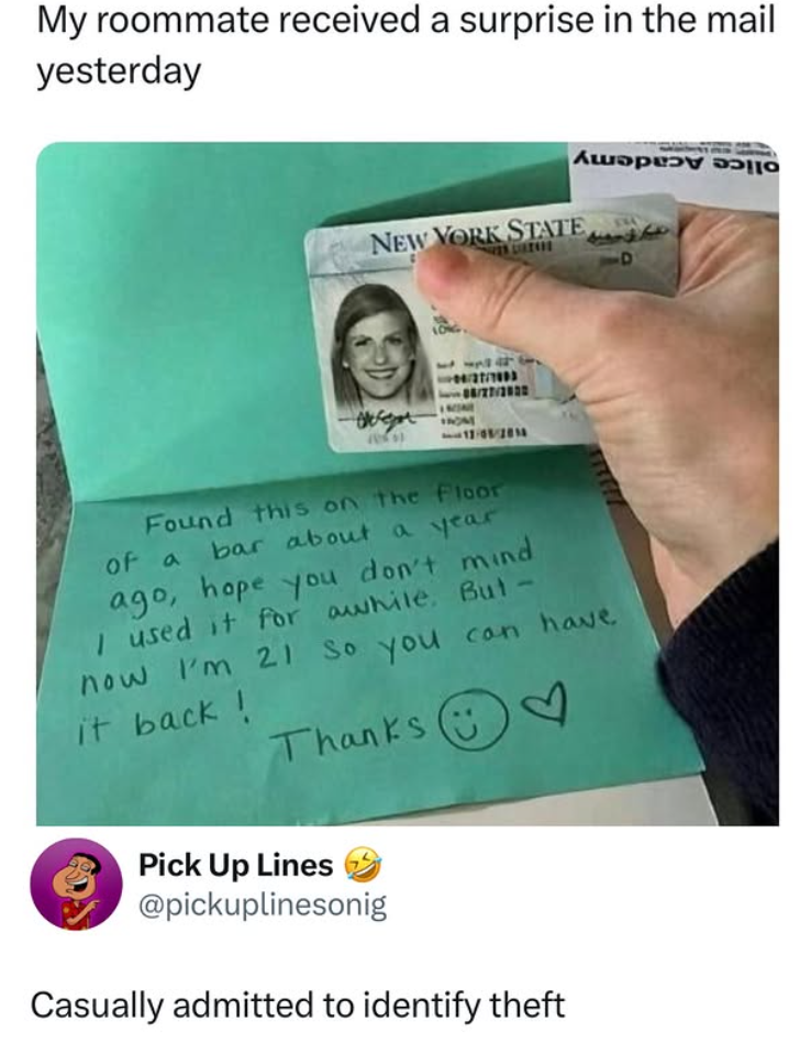 My roommate received a surprise in the mail yesterday My NEW YORK STATE D 17-08/2014 Found this on the Floor of a bar about a year ago, hope you don't mind I used it for awhile. But - now I'm 21 so you can have it back! Thanks Pick Up Lines @pickuplinesonig Casually admitted to identify theft
