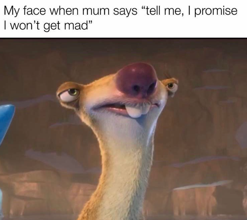 My face when mum says "tell me, I promise I won't get mad"