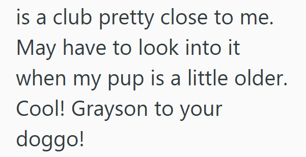 is a club pretty close to me. May have to look into it when my pup is a little older. Cool! Grayson to your doggo!