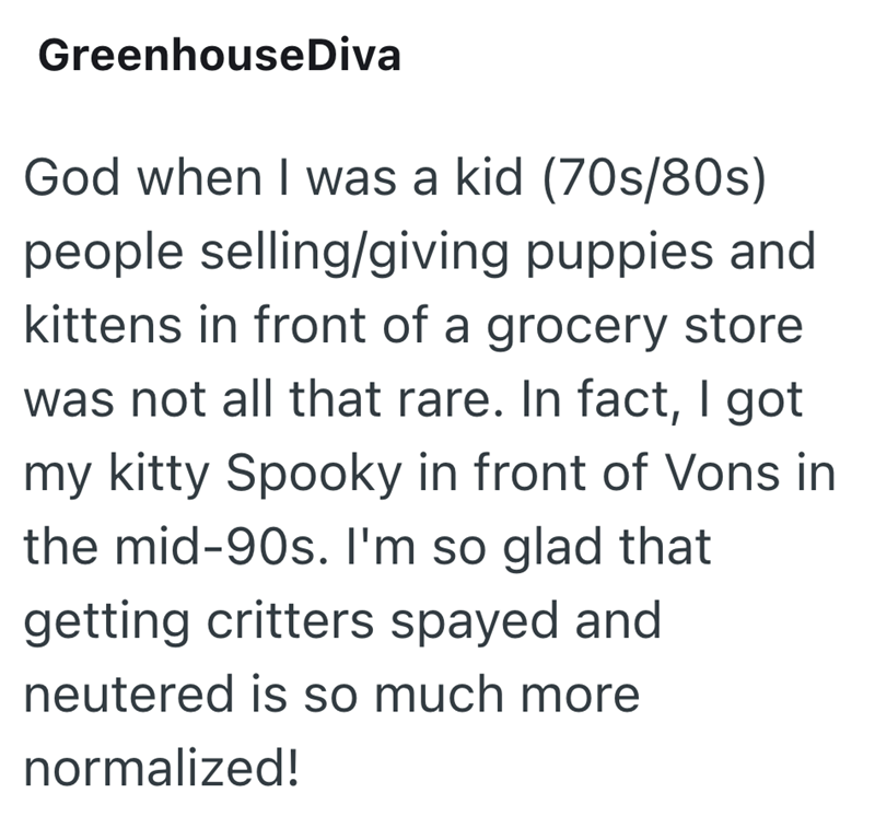 Greenhouse Diva God when I was a kid (70s/80s) people selling/giving puppies and kittens in front of a grocery store was not all that rare. In fact, I got my kitty Spooky in front of Vons in the mid-90s. I'm so glad that getting critters spayed and neutered is so much more normalized!