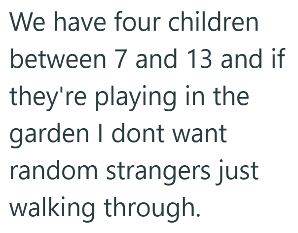 We have four children between 7 and 13 and if they're playing in the garden I dont want random strangers just walking through.