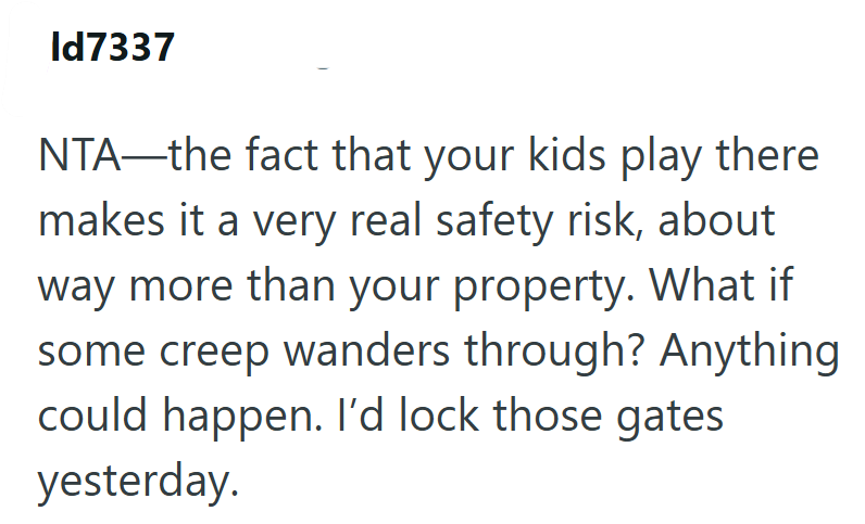 Id7337 NTA—the fact that your kids play there makes it a very real safety risk, about way more than your property. What if some creep wanders through? Anything could happen. I'd lock those gates yesterday.