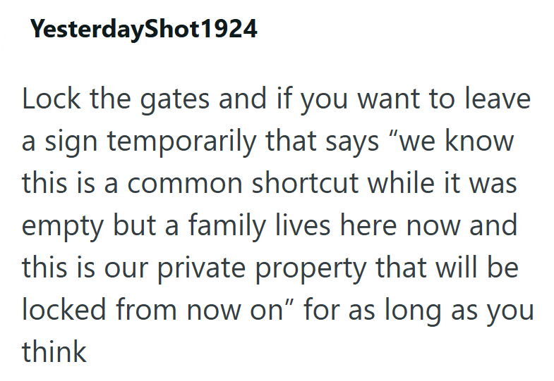 YesterdayShot1924 Lock the gates and if you want to leave a sign temporarily that says "we know this is a common shortcut while it was empty but a family lives here now and this is our private property that will be locked from now on" for as long as you think