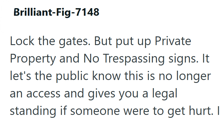 Brilliant-Fig-7148 Lock the gates. But put up Private Property and No Trespassing signs. It let's the public know this is no longer an access and gives you a legal standing if someone were to get hurt. I
