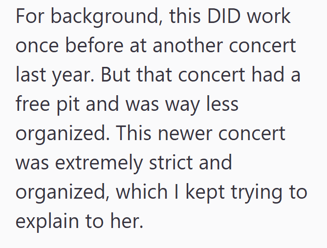 For background, this DID work once before at another concert last year. But that concert had a free pit and was way less organized. This newer concert was extremely strict and organized, which I kept trying to explain to her.