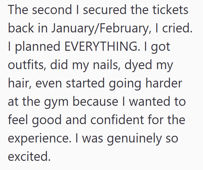 The second I secured the tickets back in January/February, I cried. I planned EVERYTHING. I got outfits, did my nails, dyed my hair, even started going harder at the gym because I wanted to feel good and confident for the experience. I was genuinely so excited.