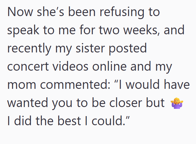 Now she's been refusing to speak to me for two weeks, and recently my sister posted concert videos online and my mom commented: "I would have wanted you to be closer but & I did the best I could."