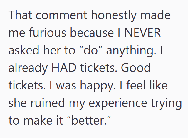That comment honestly made me furious because I NEVER asked her to "do" anything. I already HAD tickets. Good tickets. I was happy. I feel like she ruined my experience trying to make it "better."