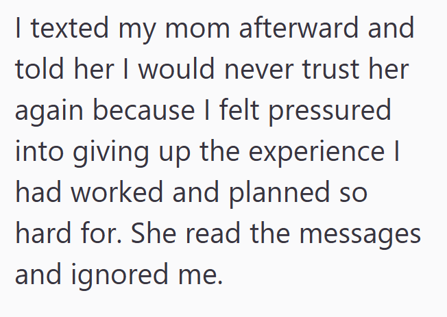I texted my mom afterward and told her I would never trust her again because I felt pressured into giving up the experience I had worked and planned so hard for. She read the messages and ignored me.