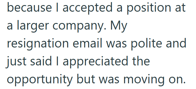 because I accepted a position at a larger company. My resignation email was polite and just said I appreciated the opportunity but was moving on.